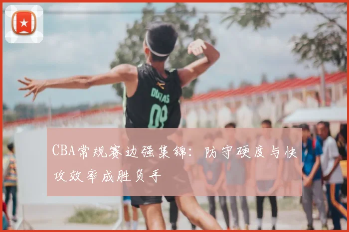 CBA常规赛边强集锦：防守硬度与快攻效率成胜负手