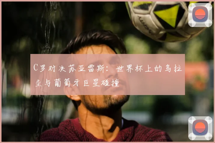 C罗对决苏亚雷斯：世界杯上的乌拉圭与葡萄牙巨星碰撞