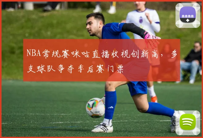 NBA常规赛咪咕直播收视创新高,多支球队争夺季后赛门票