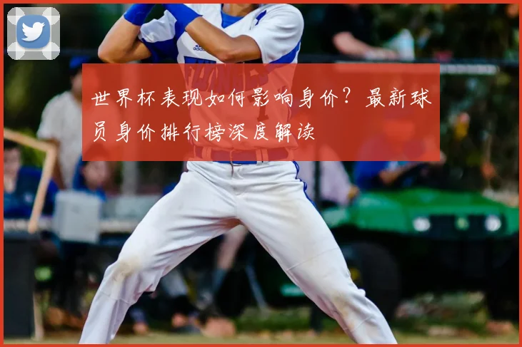 世界杯表现如何影响身价？最新球员身价排行榜深度解读