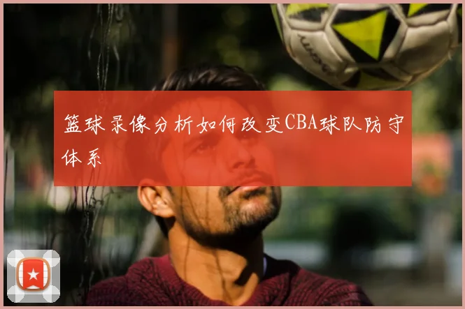 篮球录像分析如何改变CBA球队防守体系
