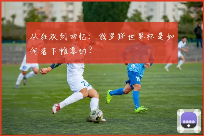 从狂欢到回忆：俄罗斯世界杯是如何落下帷幕的？