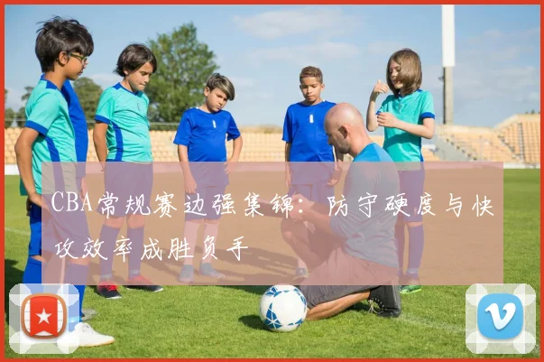 CBA常规赛边强集锦:防守硬度与快攻效率成胜负手