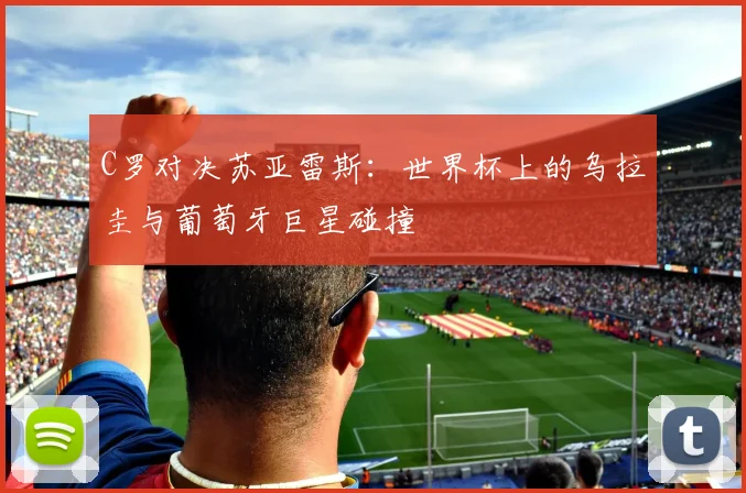 C罗对决苏亚雷斯：世界杯上的乌拉圭与葡萄牙巨星碰撞