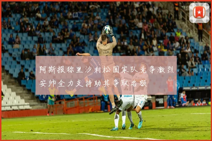 阿斯报称里沙利松国家队竞争激烈安帅全力支持助其争取名额