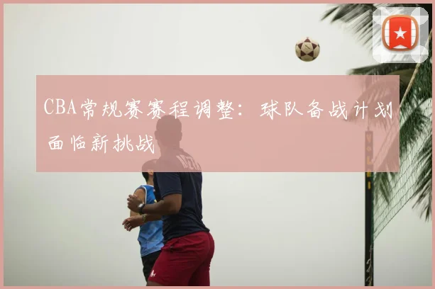 CBA常规赛赛程调整：球队备战计划面临新挑战