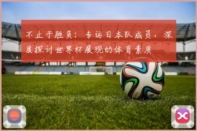 不止于胜负：专访日本队成员，深度探讨世界杯展现的体育素质