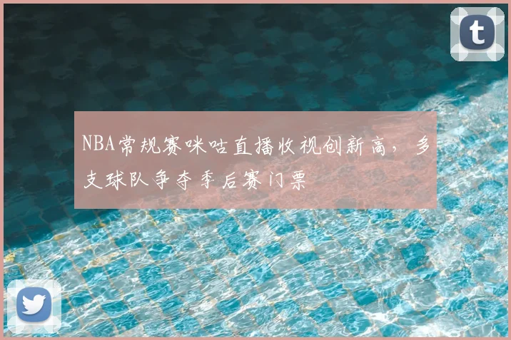 NBA常规赛咪咕直播收视创新高,多支球队争夺季后赛门票