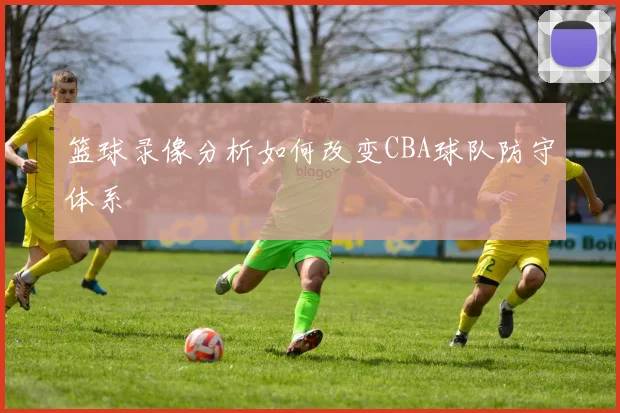 篮球录像分析如何改变CBA球队防守体系