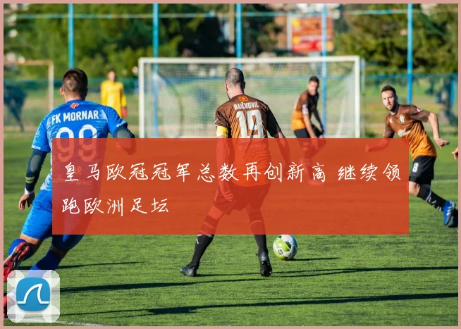 皇马欧冠冠军总数再创新高 继续领跑欧洲足坛