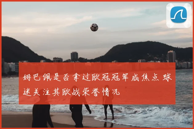 姆巴佩是否拿过欧冠冠军成焦点 球迷关注其欧战荣誉情况