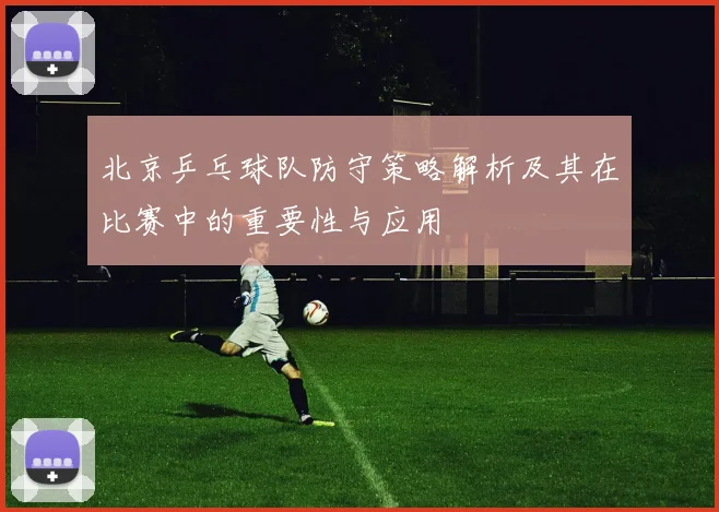 北京乒乓球队防守策略解析及其在比赛中的重要性与应用
