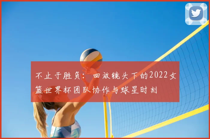 不止于胜负：回放镜头下的2022女篮世界杯团队协作与球星时刻