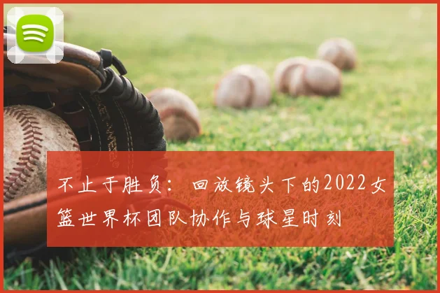 不止于胜负：回放镜头下的2022女篮世界杯团队协作与球星时刻