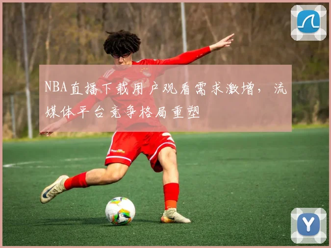 NBA直播下载用户观看需求激增，流媒体平台竞争格局重塑