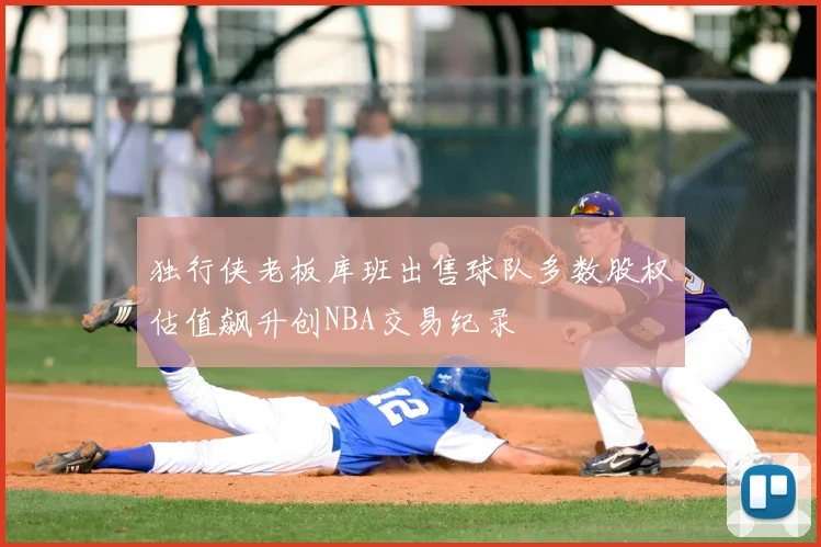 独行侠老板库班出售球队多数股权估值飙升创NBA交易纪录