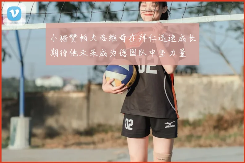小猪赞帕夫洛维奇在拜仁迅速成长期待他未来成为德国队中坚力量