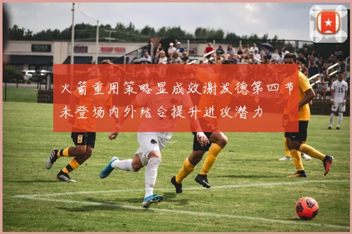 火箭重用策略显成效谢泼德第四节未登场内外结合提升进攻潜力