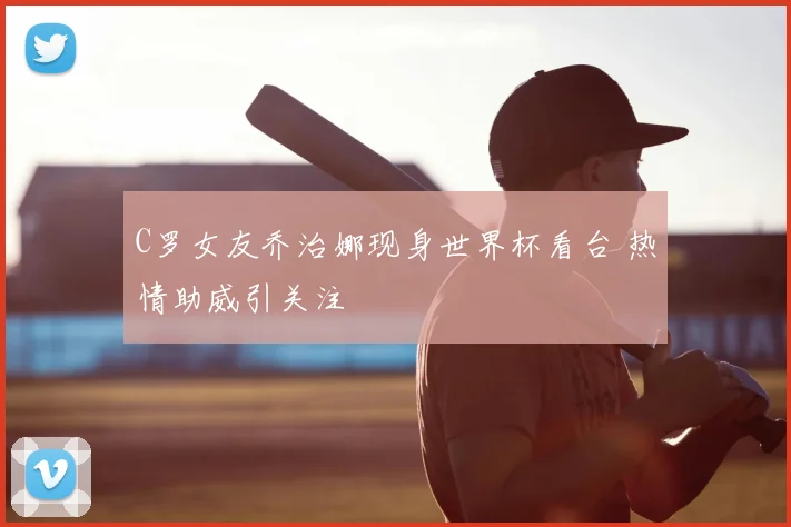 C罗女友乔治娜现身世界杯看台 热情助威引关注