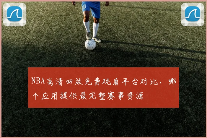 NBA高清回放免费观看平台对比,哪个应用提供最完整赛事资源