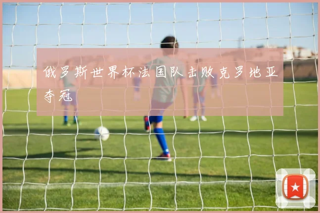 俄罗斯世界杯法国队击败克罗地亚夺冠