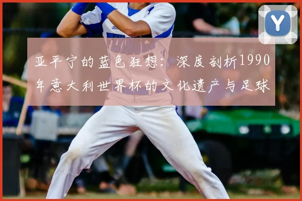 亚平宁的蓝色狂想：深度剖析1990年意大利世界杯的文化遗产与足球哲学