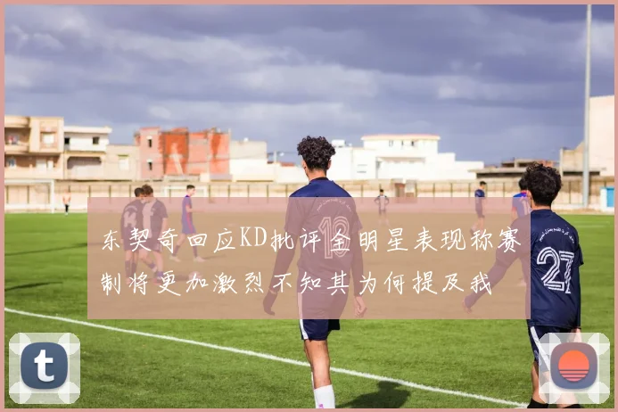 东契奇回应KD批评全明星表现称赛制将更加激烈不知其为何提及我