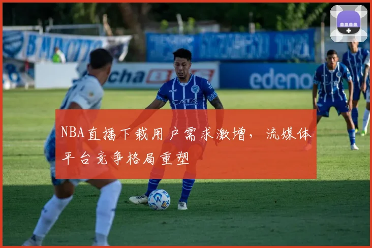 NBA直播下载用户需求激增，流媒体平台竞争格局重塑