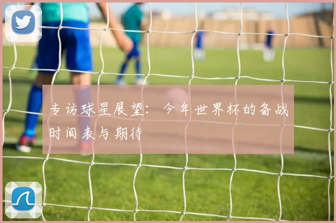 专访球星展望：今年世界杯的备战时间表与期待