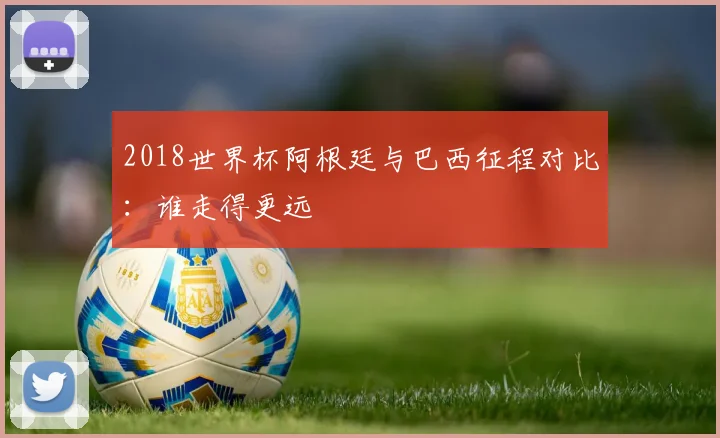 2018世界杯阿根廷与巴西征程对比：谁走得更远