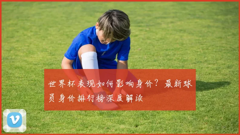 世界杯表现如何影响身价？最新球员身价排行榜深度解读