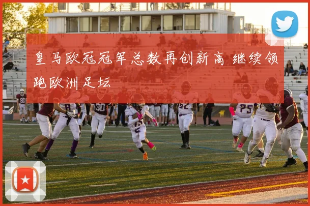 皇马欧冠冠军总数再创新高 继续领跑欧洲足坛