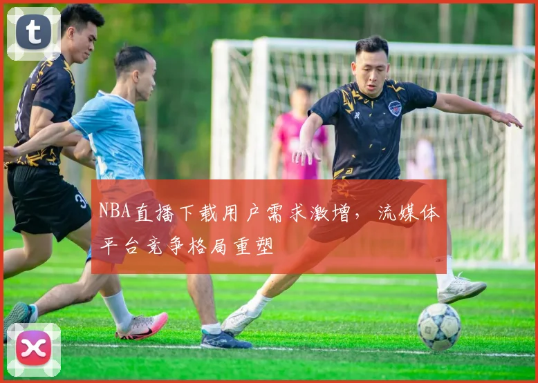NBA直播下载用户需求激增，流媒体平台竞争格局重塑