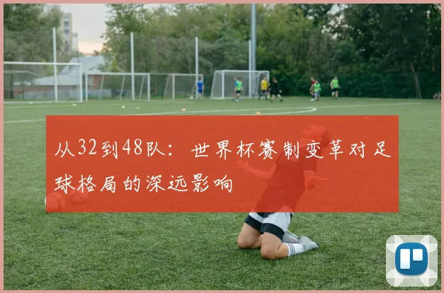 从32到48队：世界杯赛制变革对足球格局的深远影响